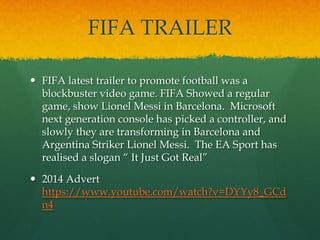 FIFA TRAILER
 FIFA latest trailer to promote football was a
blockbuster video game. FIFA Showed a regular
game, show Lionel Messi in Barcelona. Microsoft
next generation console has picked a controller, and
slowly they are transforming in Barcelona and
Argentina Striker Lionel Messi. The EA Sport has
realised a slogan “ It Just Got Real”
 2014 Advert
https://www.youtube.com/watch?v=DYYy8_GCd
n4
 