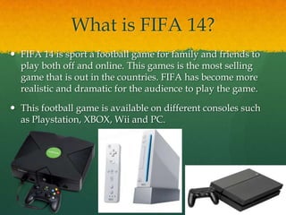 What is FIFA 14?
 FIFA 14 is sport a football game for family and friends to
play both off and online. This games is the most selling
game that is out in the countries. FIFA has become more
realistic and dramatic for the audience to play the game.
 This football game is available on different consoles such
as Playstation, XBOX, Wii and PC.
 