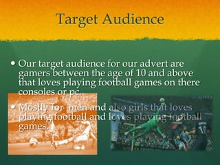 Target Audience
 Our target audience for our advert are
gamers between the age of 10 and above
that loves playing football games on there
consoles or pc.
 Mostly for men and also girls that loves
playing football and loves playing football
games.
 
