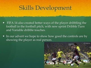 Skills Development
 FIFA 14 also created better ways of the player dribbling the
football in the football pitch, with new sprint Dribble Turn
and Variable dribble touches.
 In our advert we hope to show how good the controls are by
showing the player as real person.
 