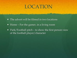 LOCATION
 The advert will be filmed in two locations
 Home – For the gamer, in a living room
 Park/Football pitch – to show the first person view
of the football player/character
 