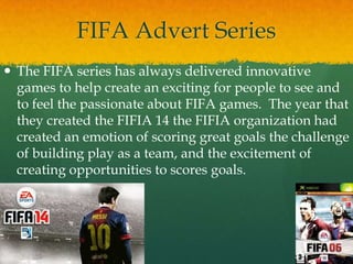 FIFA Advert Series
 The FIFA series has always delivered innovative
games to help create an exciting for people to see and
to feel the passionate about FIFA games. The year that
they created the FIFIA 14 the FIFIA organization had
created an emotion of scoring great goals the challenge
of building play as a team, and the excitement of
creating opportunities to scores goals.
 