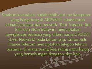 Setahun kemudian, sudah lebih dari 100 komputer
yang bergabung di ARPANET membentuk
sebuah jaringan atau network. Tom Truscott, Jim
Ellis dan Steve Bellovin, menciptakan
newsgroups pertama yang diberi nama USENET
(User Network) pada tahun 1979. Tahun 1981,
France Telecom menciptakan telepon televisi
pertama, di mana orang bisa saling menelepon
yang berhubungan dengan video link.

 