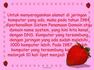 Untuk menyeragamkan alamat di jaringan
komputer yang ada, maka pada tahun 1984
diperkenalkan Sistem Penamaan Domain atau
domain name system, yang kini kita kenal
dengan DNS. Komputer yang tersambung
dengan jaringan yang ada sudah melebihi
1000 komputer lebih. Pada 1987, jumlah
komputer yang tersambung ke jaringan
melonjak 10 kali lipat menjadi 10000 lebih.

 
