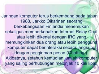 Jaringan komputer terus berkembang pada tahun
1988, Jarkko Oikarinen seorang
berkebangsaan Finlandia menemukan
sekaligus memperkenalkan Internet Relay Chat
atau lebih dikenal dengan IRC yang
memungkinkan dua orang atau lebih pengguna
komputer dapat berinteraksi secara langsung
dengan pengiriman pesan (Chatting ).
Akibatnya, setahun kemudian jumlah komputer
yang saling berhubungan melonjak 10 kali lipat.

 