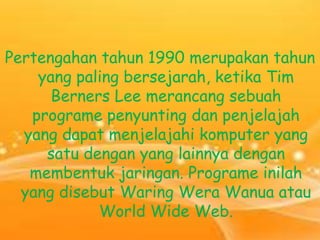 Pertengahan tahun 1990 merupakan tahun
yang paling bersejarah, ketika Tim
Berners Lee merancang sebuah
programe penyunting dan penjelajah
yang dapat menjelajahi komputer yang
satu dengan yang lainnya dengan
membentuk jaringan. Programe inilah
yang disebut Waring Wera Wanua atau
World Wide Web.

 