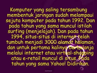 Komputer yang saling tersambung
membentuk jaringan sudah melampaui
sejuta komputer pada tahun 1992. Dan
pada tahun yang sama muncul istilah
surfing (menjelajah). Dan pada tahun
1994, situs-situs di internet telah
tumbuh menjadi 3000 alamat halaman,
dan untuk pertama kalinya berbelanja
melalui internet atau virtual-shopping
atau e-retail muncul di situs. Pada
tahun yang sama Yahoo! Didirikan.

 