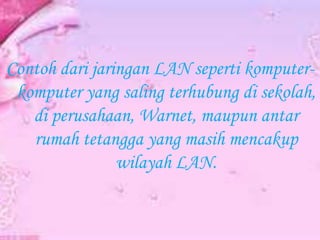 Contoh dari jaringan LAN seperti komputerkomputer yang saling terhubung di sekolah,
di perusahaan, Warnet, maupun antar
rumah tetangga yang masih mencakup
wilayah LAN.

 