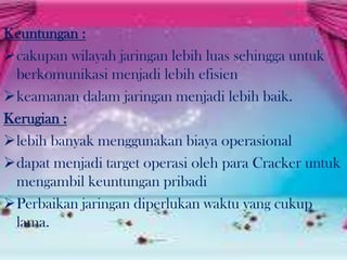 Keuntungan :
cakupan wilayah jaringan lebih luas sehingga untuk
berkomunikasi menjadi lebih efisien
keamanan dalam jaringan menjadi lebih baik.
Kerugian :
lebih banyak menggunakan biaya operasional
dapat menjadi target operasi oleh para Cracker untuk
mengambil keuntungan pribadi
Perbaikan jaringan diperlukan waktu yang cukup
lama.

 