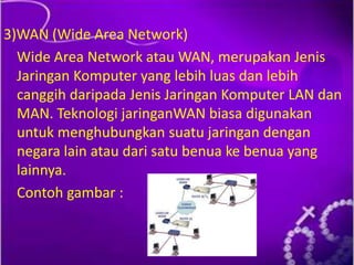 3)WAN (Wide Area Network)
Wide Area Network atau WAN, merupakan Jenis
Jaringan Komputer yang lebih luas dan lebih
canggih daripada Jenis Jaringan Komputer LAN dan
MAN. Teknologi jaringanWAN biasa digunakan
untuk menghubungkan suatu jaringan dengan
negara lain atau dari satu benua ke benua yang
lainnya.
Contoh gambar :

 