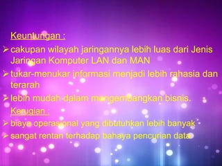Keuntungan :
 cakupan wilayah jaringannya lebih luas dari Jenis
Jaringan Komputer LAN dan MAN
 tukar-menukar informasi menjadi lebih rahasia dan
terarah
 lebih mudah dalam mengembangkan bisnis.
Kerugian :
 biaya operasional yang dibutuhkan lebih banyak
 sangat rentan terhadap bahaya pencurian data

 