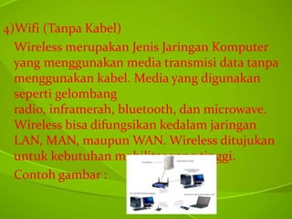 4)Wifi (Tanpa Kabel)
Wireless merupakan Jenis Jaringan Komputer
yang menggunakan media transmisi data tanpa
menggunakan kabel. Media yang digunakan
seperti gelombang
radio, inframerah, bluetooth, dan microwave.
Wireless bisa difungsikan kedalam jaringan
LAN, MAN, maupun WAN. Wireless ditujukan
untuk kebutuhan mobilitas yang tinggi.
Contoh gambar :

 