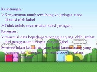 Keuntungan :
 Kenyamanan untuk terhubung ke jaringan tanpa
dibatasi oleh kabel
 Tidak terlalu memerlukan kabel jaringan.
Kerugian :
 transmisi data kepada para pengguna yang lebih lambat
dari penggunaan jaringan dengan kabel
 memerlukan keamanan yang ketat karena orang yang
berada di luar jaringan bisa menerobos ke dalam
jaringan Wireless.

 