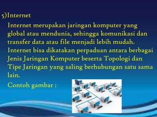 5)Internet
Internet merupakan jaringan komputer yang
global atau mendunia, sehingga komunikasi dan
transfer data atau file menjadi lebih mudah.
Internet bisa dikatakan perpaduan antara berbagai
Jenis Jaringan Komputer beserta Topologi dan
Tipe Jaringan yang saling berhubungan satu sama
lain.
Contoh gambar :

 