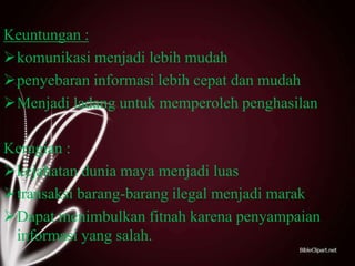Keuntungan :
komunikasi menjadi lebih mudah
penyebaran informasi lebih cepat dan mudah
Menjadi ladang untuk memperoleh penghasilan
Kerugian :
kejahatan dunia maya menjadi luas
transaksi barang-barang ilegal menjadi marak
Dapat menimbulkan fitnah karena penyampaian
informasi yang salah.

 