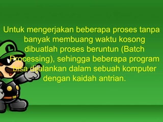 Untuk mengerjakan beberapa proses tanpa
banyak membuang waktu kosong
dibuatlah proses beruntun (Batch
Processing), sehingga beberapa program
bisa dijalankan dalam sebuah komputer
dengan kaidah antrian.

 