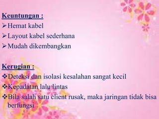 Keuntungan :
Hemat kabel
Layout kabel sederhana
Mudah dikembangkan
Kerugian :
Deteksi dan isolasi kesalahan sangat kecil
Kepadatan lalu lintas
Bila salah satu client rusak, maka jaringan tidak bisa
berfungsi

 