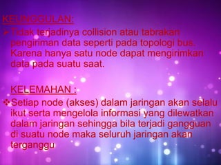 KEUNGGULAN:
Tidak terjadinya collision atau tabrakan
pengiriman data seperti pada topologi bus.
Karena hanya satu node dapat mengirimkan
data pada suatu saat.
KELEMAHAN :
Setiap node (akses) dalam jaringan akan selalu
ikut serta mengelola informasi yang dilewatkan
dalam jaringan sehingga bila terjadi gangguan
di suatu node maka seluruh jaringan akan
terganggu

 