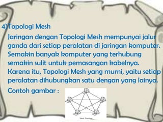 4)Topologi Mesh
Jaringan dengan Topologi Mesh mempunyai jalur
ganda dari setiap peralatan di jaringan komputer.
Semakin banyak komputer yang terhubung
semakin sulit untuk pemasangan kabelnya.
Karena itu, Topologi Mesh yang murni, yaitu setiap
peralatan dihubungkan satu dengan yang lainya.
Contoh gambar :

 