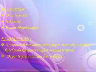KELEBIHAN :
 Data terpusat
Terkontrol
Mudah dikembangkan
KEKURANGAN :
 Komputer di bawahnya tidak dapat dioprasikan apabila
kabel pada komputer tingkat atasnya terputus
 Dapat terjadi tabrakan file (collision)

 