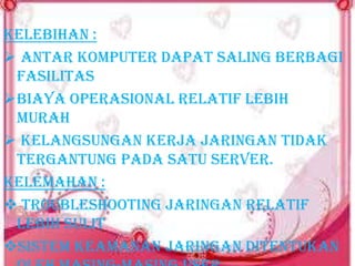 Kelebihan :
 Antar komputer dapat saling berbagi
fasilitas
Biaya operasional relatif lebih
murah
 Kelangsungan kerja jaringan tidak
tergantung pada satu server.
Kelemahan :
 Troubleshooting jaringan relatif
lebih sulit
Sistem keamanan jaringan ditentukan

 