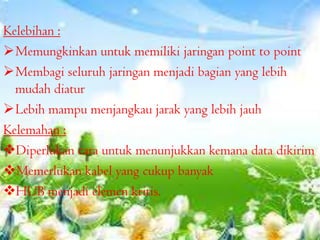 Kelebihan :
Memungkinkan untuk memiliki jaringan point to point
Membagi seluruh jaringan menjadi bagian yang lebih
mudah diatur
Lebih mampu menjangkau jarak yang lebih jauh
Kelemahan :
Diperlukan cara untuk menunjukkan kemana data dikirim
Memerlukan kabel yang cukup banyak
HUB menjadi elemen kritis.

 