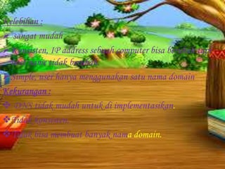 Kelebihan :
 sangat mudah
Konsisten, IP address sebuah computer bisa berubah tapi
host name tidak berubah.
Simple, user hanya menggunakan satu nama domain
Kekurangan :
 DNS tidak mudah untuk di implementasikan.
Tidak konsisten.
Tidak bisa membuat banyak nama domain.

 