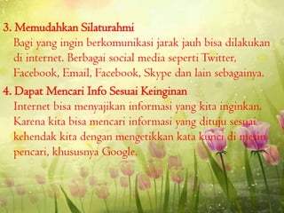 3. Memudahkan Silaturahmi
Bagi yang ingin berkomunikasi jarak jauh bisa dilakukan
di internet. Berbagai social media seperti Twitter,
Facebook, Email, Facebook, Skype dan lain sebagainya.
4. Dapat Mencari Info Sesuai Keinginan
Internet bisa menyajikan informasi yang kita inginkan.
Karena kita bisa mencari informasi yang dituju sesuai
kehendak kita dengan mengetikkan kata kunci di mesin
pencari, khususnya Google.

 