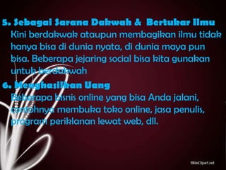 5. Sebagai Sarana Dakwah & Bertukar Ilmu
Kini berdakwak ataupun membagikan ilmu tidak
hanya bisa di dunia nyata, di dunia maya pun
bisa. Beberapa jejaring social bisa kita gunakan
untuk berdakwah
6. Menghasilkan Uang
Beberapa bisnis online yang bisa Anda jalani,
contohnya membuka toko online, jasa penulis,
program periklanan lewat web, dll.

 