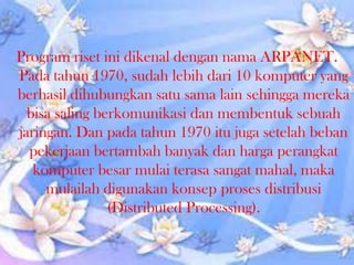 Program riset ini dikenal dengan nama ARPANET.
Pada tahun 1970, sudah lebih dari 10 komputer yang
berhasil dihubungkan satu sama lain sehingga mereka
bisa saling berkomunikasi dan membentuk sebuah
jaringan. Dan pada tahun 1970 itu juga setelah beban
pekerjaan bertambah banyak dan harga perangkat
komputer besar mulai terasa sangat mahal, maka
mulailah digunakan konsep proses distribusi
(Distributed Processing).

 