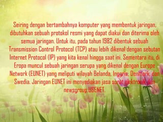 Seiring dengan bertambahnya komputer yang membentuk jaringan,
dibutuhkan sebuah protokol resmi yang dapat diakui dan diterima oleh
semua jaringan. Untuk itu, pada tahun 1982 dibentuk sebuah
Transmission Control Protocol (TCP) atau lebih dikenal dengan sebutan
Internet Protocol (IP) yang kita kenal hingga saat ini. Sementara itu, di
Eropa muncul sebuah jaringan serupa yang dikenal dengan Europe
Network (EUNET) yang meliputi wilayah Belanda, Inggris, Denmark, dan
Swedia. Jaringan EUNET ini menyediakan jasa surat elektronik dan
newsgroup USENET.

 