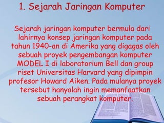 1. Sejarah Jaringan Komputer
Sejarah jaringan komputer bermula dari
lahirnya konsep jaringan komputer pada
tahun 1940-an di Amerika yang digagas oleh
sebuah proyek pengembangan komputer
MODEL I di laboratorium Bell dan group
riset Universitas Harvard yang dipimpin
profesor Howard Aiken. Pada mulanya proyek
tersebut hanyalah ingin memanfaatkan
sebuah perangkat komputer.

 