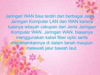 Jaringan WAN bisa terdiri dari berbagai Jenis
Jaringan Komputer LAN dan WAN karena
luasnya wilayah cakupan dari Jenis Jaringan
Komputer WAN. Jaringan WAN, biasanya
menggunakan kabel fiber optic serta
menanamkannya di dalam tanah maupun
melewati jalur bawah laut.

 