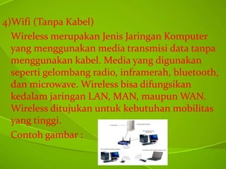 4)Wifi (Tanpa Kabel)
Wireless merupakan Jenis Jaringan Komputer
yang menggunakan media transmisi data tanpa
menggunakan kabel. Media yang digunakan
seperti gelombang radio, inframerah, bluetooth,
dan microwave. Wireless bisa difungsikan
kedalam jaringan LAN, MAN, maupun WAN.
Wireless ditujukan untuk kebutuhan mobilitas
yang tinggi.
Contoh gambar :

 