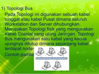 1) Topologi Bus
Pada Topologi ini digunakan sebuah kabel
tunggal atau kabel Pusat dimana seluruh
Workstation dan Server dihubungkan.
Merupakan Topologi fisik yang mengunakan
Kabel Coaxial yang ujung Jaringan. Topologi
Bus mengunakan satu kabel yang kedua
ujungnya ditutup dimana sepanjang kabel
terdapat node-node.
Contoh gambar :

 