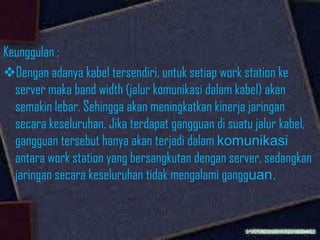 Keunggulan :
Dengan adanya kabel tersendiri, untuk setiap work station ke
server maka band width (jalur komunikasi dalam kabel) akan
semakin lebar. Sehingga akan meningkatkan kinerja jaringan
secara keseluruhan. Jika terdapat gangguan di suatu jalur kabel,
gangguan tersebut hanya akan terjadi dalam komunikasi
antara work station yang bersangkutan dengan server, sedangkan
jaringan secara keseluruhan tidak mengalami gangguan.

 