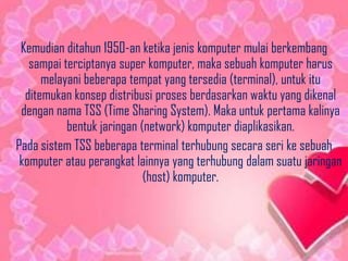 Kemudian ditahun 1950-an ketika jenis komputer mulai berkembang
sampai terciptanya super komputer, maka sebuah komputer harus
melayani beberapa tempat yang tersedia (terminal), untuk itu
ditemukan konsep distribusi proses berdasarkan waktu yang dikenal
dengan nama TSS (Time Sharing System). Maka untuk pertama kalinya
bentuk jaringan (network) komputer diaplikasikan.
Pada sistem TSS beberapa terminal terhubung secara seri ke sebuah
komputer atau perangkat lainnya yang terhubung dalam suatu jaringan
(host) komputer.

 
