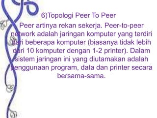 6)Topologi Peer To Peer
Peer artinya rekan sekerja. Peer-to-peer
network adalah jaringan komputer yang terdiri
dari beberapa komputer (biasanya tidak lebih
dari 10 komputer dengan 1-2 printer). Dalam
sistem jaringan ini yang diutamakan adalah
penggunaan program, data dan printer secara
bersama-sama.

 