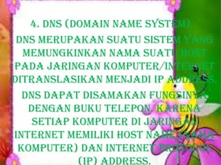 4. DNS (Domain Name System)
DNS merupakan suatu sistem yang
memungkinkan nama suatu host
pada jaringan komputer/internet
ditranslasikan menjadi IP Address.
DNS dapat disamakan fungsinya
dengan buku telepon. Karena
setiap komputer di jaringan
Internet memiliki host name (nama
komputer) dan Internet Protocol
(IP) address.

 