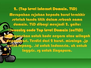 2. (Top Level Internet Domain, TLD)
Merupakan rujukan kepada huruf terakhir
setelah tanda titik dalam sebuah nama
domain. TLD dibagi menjadi 2, yaitu:
country code Top Level Domain (ccTLD)
Dipergunakan untuk kode negara atau wilayah
dependensi. Terdiri dari 2 huruf, misalnya .jp
untuk Jepang, .id untuk Indonesia, uk untuk
Inggris, sg untuk Singapura.

 