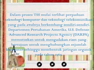 Dalam proses TSS mulai terlihat perpaduan
teknologi komputer dan teknologi telekomunikasi
yang pada awalnya berkembang sendiri-sendiri.
Departemen Pertahanan Amerika, U.S. Defense
Advanced Research Projects Agency (DARPA)
memutuskan untuk mengadakan riset yang
bertujuan untuk menghubungkan sejumlah
komputer sehingga membentuk jaringan organik
pada tahun 1969.

 