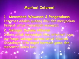 Manfaat Internet
1. Menambah Wawasan & Pengetahuan
Internet adalah gudang ilmu dan merupakan
tempat untuk menambah wawasan.
2. Sebagai Sarana Hiburan
Selain untuk menambah ilmu, internet juga
berfungsi sebagai sarana untuk hiburan.
Contohnya, kita dapat bermain game dan
menonton video lucu.

 