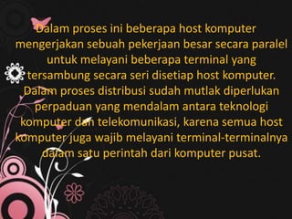 Dalam proses ini beberapa host komputer
mengerjakan sebuah pekerjaan besar secara paralel
untuk melayani beberapa terminal yang
tersambung secara seri disetiap host komputer.
Dalam proses distribusi sudah mutlak diperlukan
perpaduan yang mendalam antara teknologi
komputer dan telekomunikasi, karena semua host
komputer juga wajib melayani terminal-terminalnya
dalam satu perintah dari komputer pusat.

 