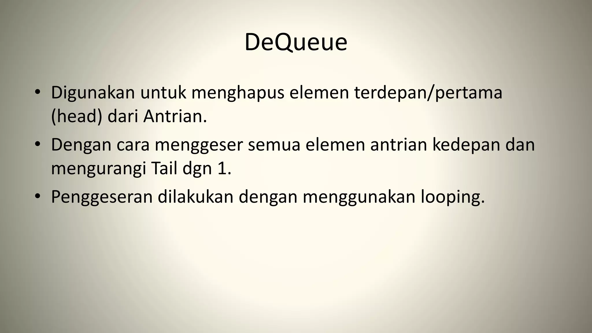 DeQueue
• Digunakan untuk menghapus elemen terdepan/pertama
(head) dari Antrian.
• Dengan cara menggeser semua elemen antrian kedepan dan
mengurangi Tail dgn 1.
• Penggeseran dilakukan dengan menggunakan looping.
 
