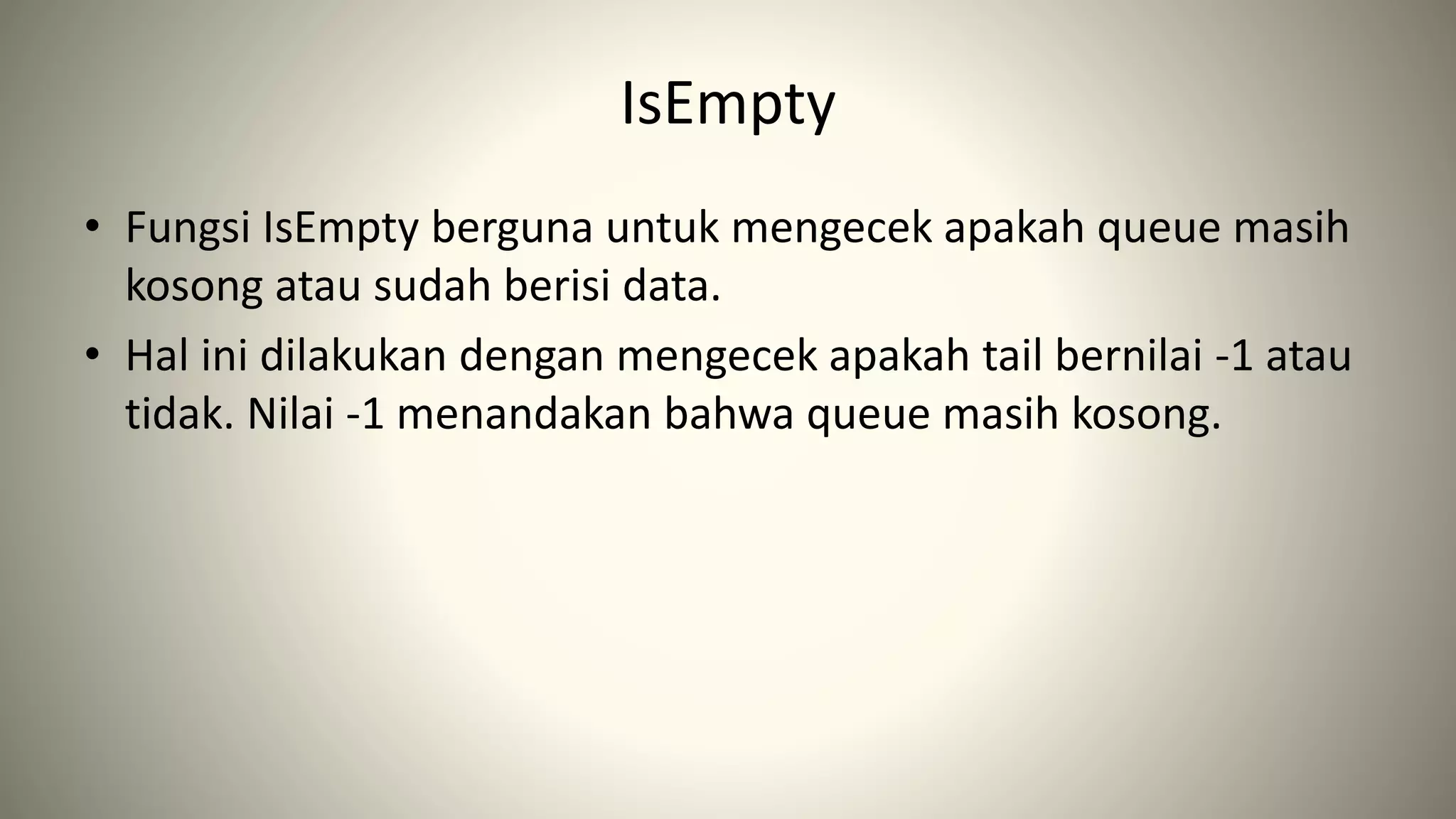 IsEmpty
• Fungsi IsEmpty berguna untuk mengecek apakah queue masih
kosong atau sudah berisi data.
• Hal ini dilakukan dengan mengecek apakah tail bernilai -1 atau
tidak. Nilai -1 menandakan bahwa queue masih kosong.
 