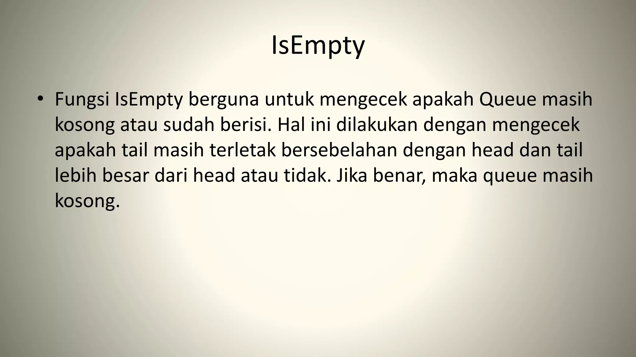 IsEmpty
• Fungsi IsEmpty berguna untuk mengecek apakah Queue masih
kosong atau sudah berisi. Hal ini dilakukan dengan mengecek
apakah tail masih terletak bersebelahan dengan head dan tail
lebih besar dari head atau tidak. Jika benar, maka queue masih
kosong.
 