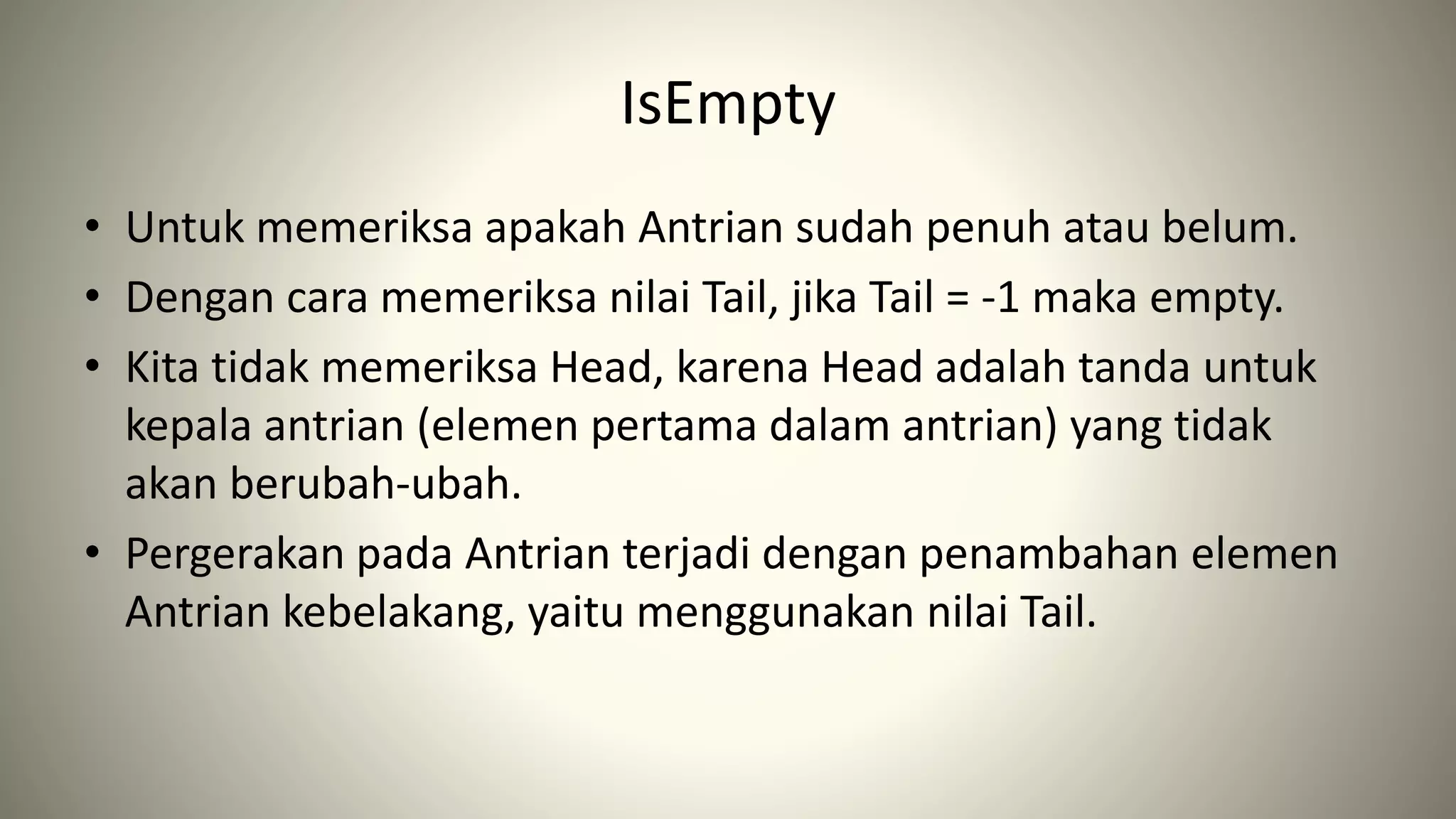 IsEmpty
• Untuk memeriksa apakah Antrian sudah penuh atau belum.
• Dengan cara memeriksa nilai Tail, jika Tail = -1 maka empty.
• Kita tidak memeriksa Head, karena Head adalah tanda untuk
kepala antrian (elemen pertama dalam antrian) yang tidak
akan berubah-ubah.
• Pergerakan pada Antrian terjadi dengan penambahan elemen
Antrian kebelakang, yaitu menggunakan nilai Tail.
 