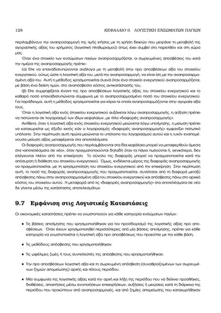128 ΚΕΦΑΛΑΙΟ 9. ΛΟΓΙΣΤΙΚΗ ΕΝΣΩΜΑΤΩΝ ΠΑΓΙΩΝ
περιλαµβάνουν την αναπροσαρµογή της τιµής κτήσης µε τη χρήση δεικτών που µετράνε τη µεταβολή της
αγοραστικής αξίας του χρήµατος (λογιστική πληθωρισµού) όπως έχει συµβεί στο παρελθόν και στη χώρα
µας.
΄Οταν ένα στοιχείο των ενσώµατων παγίων αναπροσαρµόζεται, οι σωρευµένες αποσβέσεις του κατά
την ηµέρα της αναπροσαρµογής πρέπει:
(α) Είτε να επαναδιατυπώνονται ανάλογα µε τη µεταβολή στην προ αποσβέσεων αξία του στοιχείου
ενεργητικού, ούτως ώστε η λογιστική αξία του, µετά την αναπροσαρµογή, να είναι ίση µε την αναπροσαρµο-
σµένη αξία του. Αυτή η µέθοδος χρησιµοποιείται συχνά όταν ένα στοιχείο ενεργητικού αναπροσαρµόζεται,
µε ϐάση ένα δείκτη τιµών, στο αναπόσβεστο κόστος αντικατάστασής του,
(ϐ) Είτε συµψηφίζεται έναντι της προ αποσβέσεων λογιστικής αξίας του στοιχείου ενεργητικού και το
καθαρό ποσό επαναδιατυπώνεται σύµφωνα µε το αναπροσαρµοσµένο ποσό του στοιχείου ενεργητικού.
Για παράδειγµα, αυτή η µέθοδος χρησιµοποιείται για κτίρια τα οποία αναπροσαρµόζονται στην αγοραία αξία
τους.
΄Οταν η λογιστική αξία ενός στοιχείου ενεργητικού αυξάνεται λόγω αναπροσαρµογής, η αύξηση πρέπει
να πιστώνεται σε λογαριασµό των ιδίων κεφαλαίων, µε τίτλο «διαφορές αναπροσαρµογής».
Αντίθετα, όταν η λογιστική αξία ενός στοιχείου ενεργητικού µειώνεται λόγω υποτίµησης, η µείωση πρέπει
να καταχωρείται ως έξοδο εκτός εάν ο λογαριασµός «διαφορές αναπροσαρµογής» εµφανίζει πιστωτικό
υπόλοιπο. Στην περίπτωση αυτή πρώτα µειώνεται το υπόλοιπο του λογαριασµού αυτού και η τυχόν εναποµέ-
νουσα µείωση αξίας µεταφέρεται στα αποτελέσµατα.
Οι διαφορές αναπροσαρµογής που περιλαµβάνονται στα ίδια κεφάλαια µπορεί να µεταφερθούν άµεσα
στα «αποτελέσµατα σε νέο», όταν πραγµατοποιούνται δηλαδή όταν τα πάγια πωλούνται ή, γενικότερα, δεν
ελέγχονται πλέον από την επιχείρηση. Το σύνολο της διαφοράς µπορεί να πραγµατοποιείται κατά την
απόσυρση ή διάθεση του στοιχείου ενεργητικού. ΄Οµως, ενδέχεται µέρος της διαφοράς αναπροσαρµογής
να πραγµατοποιείται, µε τη χρησιµοποίηση του στοιχείου ενεργητικού από την επιχείρηση. Στην περίπτωση
αυτή, το ποσό της διαφοράς αναπροσαρµογής που πραγµατοποιείται, συνίσταται από τη διαφορά µεταξύ
απόσβεσης πάνω στην αναπροσαρµοσµένη αξία του στοιχείου ενεργητικού και απόσβεσης πάνω στο αρχικό
κόστος του στοιχείου αυτού. Η µεταφορά από τις «διαφορές αναπροσαρµογής» στα αποτελέσµατα σε νέο
δε γίνεται µέσω της κατάστασης αποτελεσµάτων.
9.7 Εµφάνιση στις Λογιστικές Καταστάσεις
Οι οικονοµικές καταστάσεις πρέπει να γνωστοποιούν για κάθε κατηγορία ενσώµατων παγίων:
• Τις ϐάσεις αποτίµησης που χρησιµοποιήθηκαν για τον προσδιορισµό της λογιστικής αξίας προ απο-
σβέσεων. ΄Οταν έχουν χρησιµοποιηθεί περισσότερες από µία ϐάσεις αποτίµησης, πρέπει για κάθε
κατηγορία να γνωστοποιείται η λογιστική αξία προ αποσβέσεως που προκύπτει µε την κάθε ϐάση.
• Τις µεθόδους απόσβεσης που χρησιµοποιήθηκαν.
• Τις ωφέλιµες Ϲωές ή τους συντελεστές της απόσβεσης που χρησιµοποιήθηκαν.
• Την προ αποσβέσεων λογιστική αξία και τη σωρευµένη απόσβεση (συναθροιζοµένων των σωρευµέ-
νων Ϲηµιών αποµείωσης) αρχής και τέλους περιόδου.
• Μία συµφωνία της λογιστικής αξίας κατά την αρχή και λήξη της περιόδου που να δείχνει προσθήκες,
διαθέσεις, αποκτήσεις µέσω ενοποιήσεων επιχειρήσεων, αυξήσεις ή µειώσεις κατά τη διάρκεια της
περιόδου που προκύπτουν από αναπροσαρµογές, και από Ϲηµίες αποµείωσης που καταχωρήθηκαν
 