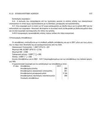 9.12. ΕΠΑΝΑΛΗΠΤΙΚΗ ΑΣΚΗΣΗ 137
Σχολιασµός εγγραφών :
Χ+3: Η έκπτωση που αναγράφεται επί του τιµολογίου µειώνει το κόστος κτήσης των ηλεκτρονικών
υπολογιστών το οποίο όµως προσαυξάνεται µε τις δαπάνες µεταφοράς και εγκατάστασης.
Χ+7: Στην εγγραφή αυτή το ποσό των 67 ευρώ καταχωρείται ως έξοδα τόκων για τη χρήση 2001 για την
απλοποίηση των εγγραφών. Κανονικά, ϑα έπρεπε το συνολικό ποσό να ϑεωρηθεί µη δεδουλευµένοι τόκοι
και να γίνει εγγραφή προσαρµογής στο τέλος της χρήσης.
Χ+8:Ο λογαριασµός προκαταβολές κτήσης παγίων ανήκει στο πάγιο ενεργητικό.
Γ)Υπολογισµός Αποσβέσεων:
Οι αποσβέσεις υπολογίζονται µε τη σταθερή µέθοδο απόσβεσης και για το 20Χ1 µόνο για τους µήνες
που το πάγιο ήταν ιδιοκτησία της και χρησιµοποιούνταν από την ΑΑΑ.
Ηλεκτρονικοί Υπολογιστές: 1.450*1/3*5/12 = 201
Φορτηγό ΜΒ: 52.000*1/8*4/12 = 2.166
Φορτηγό Μ2 : 3.000
Τηλεφωνικό κέντρο: 3.000*1
4
* 4
12
= 250
΄Επιπλα: 2.000*1
5
* 1
2
= 200
Σύνολο Αποσβέσεων για το 2001 : 5.817 (περιλαµβανοµένων και των αποσβέσεων του παλαιού ϕορτη-
γού Μ2)
Η ηµερολογιακή εγγραφή για τον καταλογισµό των αποσβέσεων είναι :
31-∆εκ Αποσβέσεις 2.817
Αποσβεσµένα έπιπλα 200
Αποσβεσµένοι ηλεκτρονικοί υπολογιστές 201
Αποσβεσµένα µεταφορικά µέσα 2.166
Αποσβεσµένος εξοπλισµός τηλεπικοινωνιών 250
Λογισµός αποσβέσεων
 