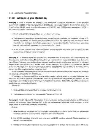 9.13. ΑΣΚΗΣΕΙΣ ΓΙΑ ΕΞΑΣΚΗΣΗ 139
9.13 Ασκήσεις για εξάσκηση
΄Ασκηση 1 Κατά τη διάρκεια της χρήσης 2002 η επιχείρηση «Τυρέξ ΑΕ» αγόρασε (1/11) νέο ϕορτηγό
αυτοκίνητο Π καταβάλλοντας στον προµηθευτή 60.000 ευρώ και εκχωρώντας στον ίδιο το παλαιό αυτοκίνητο
Λ (τιµή κτήσης 82.000 ευρώ, αποσβεσµένο µέχρι τις 31/12/Χ1 κατά 12.000 ευρώ, αποσβέσεις 1/1/Χ2 −
30/10/Χ2 3.900 ευρώ). Ζητείται να:
• Γίνει η καταχώρηση στο ηµερολόγιο των λογιστικών γεγονότων
• Υπολογίσετε τις αποσβέσεις του καινούργιου αυτοκινήτου µε τη µέθοδο της σταθερής ετήσιας από-
σβεσης, τη µέθοδο του αθροίσµατος των αριθµών των ετών της ωφέλιµης Ϲωής των παγίων και µε
τη µέθοδο του σταθερού συντελεστή µε µειούµενη την αποσβεστέα αξία. Υποθέσετε ότι η ωφέλιµη
Ϲωή του παγίου είναι 8 χρόνια και η υπολειµµατική αξία 1 ευρώ.
• Αν και οι τρεις µέθοδοι είναι εξίσου αποδεκτές από την εφορία, ποια είναι η πιο συµφέρουσα από
ϕορολογικής απόψεως για την επιχείρηση
΄Ασκηση 2 Τα Εκπαιδευτήρια Μαυρογιαλούρου αγόρασαν στις 3 Ιανουαρίου 20Χ2 στην περιοχή της
Βουλιαγµένης οικόπεδο έκτασης δέκα στρεµµάτων για να επεκτείνουν τις εγκαταστάσεις τους. Εντός του
οικοπέδου υπήρχε ένα ερειπωµένο οίκηµα, µερικές υπαίθριες ϑέσεις στάθµευσης και κήποι. Το συνολικό
τίµηµα µε µετρητά ανήρχετο σε 1.200.000 ευρώ. Τα Εκπαιδευτήρια Μαυρογιαλούρου κατέβαλλαν 200.000
ευρώ και υπέγραψαν δύο συναλλαγµατικές ονοµαστικής αξίας 550.000 ευρώ έκαστη. Οι συναλλαγµατικές
λήγουν στις 3 Ιανουαρίου των δύο εποµένων ετών.
Αµέσως µετά την υπογραφή των συµβολαίων το σχολείο κατεδάφισε το οίκηµα που υπήρχε στο οικόπεδο
και αποµάκρυνε τα µπάζα αντί 50.000 ευρώ.
Στη συνέχεια, υπέγραψε συµβόλαιο µε εργολάβο ο οποίος ανέλαβε να κτίσει νέο κτίριο ϐιβλιοθήκης και
αίθουσας πολλαπλών χρήσεων αντί 3.000.000 ευρώ. Συµφωνήθηκε ότι ο εργολάβος ϑα πάρει το 10% του
τιµήµατος ως προκαταβολή και το υπόλοιπο µε την παράδοση του κτιρίου. Τα Εκπαιδευτήρια Μαυρογιαλούρου
κατέβαλλαν την προκαταβολή άµεσα.
Ζητείται να:
1. Καταχωρηθούν στο ηµερολόγιο τα ανωτέρω λογιστικά γεγονότα.
2. Υπολογίσετε το υπόλοιπο του λογαριασµού Γήπεδα στις 31/12/Χ2
΄Ασκηση 3 Την 2/1/Χ2, η ΑΡΗΣ ΑΕ αγόρασε 10 εκτυπωτές laser αντί συνολικού τιµήµατος 66.000 ευρώ µε
µετρητά. Οι εκτυπωτές έχουν ωφέλιµη Ϲωή 10 έτη και υπολειµµατική αξία 6.000 ευρώ συνολικά. Η ΑΡΗΣ
χρησιµοποιεί τη µέθοδο της σταθερής απόσβεσης.
Ζητείται:
1. Να καταχωρίσετε την αγορά των εκτυπωτών και την απόσβεση τους για το πρώτο έτος στο ηµερολόγιο
και στη συνέχεια να µεταφέρετε τις εγγραφές στο Γενικό Καθολικό
2. Στις 3/1/Χ3, πωλήθηκε ένας από τους εκτυπωτές αντί 3.800 ευρώ µε µετρητά. Να καταχωρίσετε το
γεγονός στο ηµερολόγιο.
3. Να εξηγήσετε πως ϑα διέφεραν οι ανωτέρω εγγραφές αν το αντίτιµο της πώλησης ήταν 6.000 ευρώ.
 